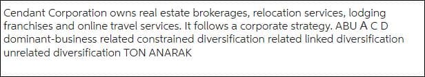 Cendant Corporation owns real estate brokerages, relocation services, lodging
franchises and online travel services. It follows a corporate strategy. ABU A CD
dominant-business related constrained diversification related linked diversification
unrelated diversification TON ANARAK