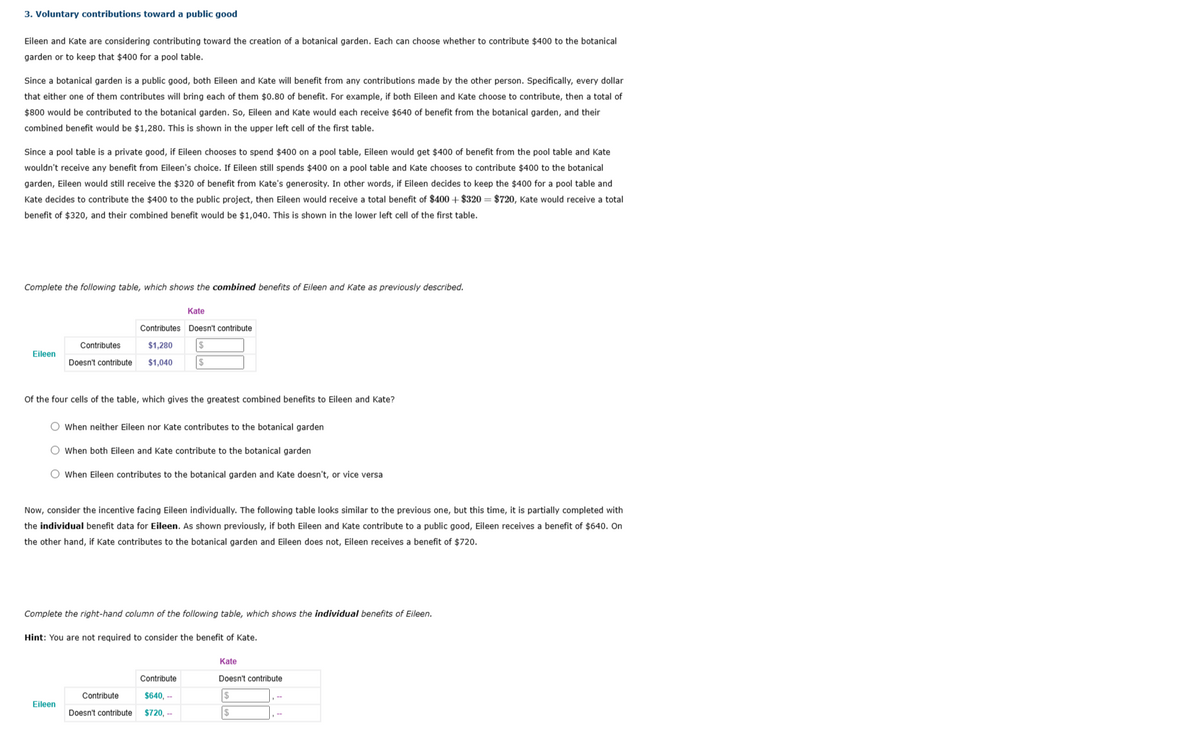 3. Voluntary contributions toward a public good
Eileen and Kate are considering contributing toward the creation of a botanical garden. Each can choose whether to contribute $400 to the botanical
garden or to keep that $400 for a pool table.
Since a botanical garden is a public good, both Eileen and Kate will benefit from any contributions made by the other person. Specifically, every dollar
that either one of them contributes will bring each of them $0.80 of benefit. For example, if both Eileen and Kate choose to contribute, then a total of
$800 would be contributed to the botanical garden. So, Eileen and Kate would each receive $640 of benefit from the botanical garden, and their
combined benefit would be $1,280. This is shown in the upper left cell of the first table.
Since a pool table is a private good, if Eileen chooses to spend $400 on a pool table, Eileen would get $400 of benefit from the pool table and Kate
wouldn't receive any benefit from Eileen's choice. Eileen still spends $400 on a pool table and Kate chooses to contribute $400 to the botanical
garden, Eileen would still receive the $320 of benefit from Kate's generosity. In other words, if Eileen decides to keep the $400 for a pool table and
Kate decides to contribute the $400 to the public project, then Eileen would receive a total benefit of $400+ $320 = $720, Kate would receive a total
benefit of $320, and their combined benefit would be $1,040. This is shown in the lower left cell of the first table.
Complete the following table, which shows the combined benefits of Eileen and Kate as previously described.
Eileen
Contributes
Doesn't contribute
of the four cells of the table, which gives the greatest combined benefits to Eileen and Kate?
O When neither Eileen nor Kate contributes to the botanical garden
O When both Eileen and Kate contribute to the botanical garden
O When Eileen contributes to the botanical garden and Kate doesn't, or vice versa
Kate
Contributes Doesn't contribute
$1,280 $
$1,040 $
Now, consider the incentive facing Eileen individually. The following table looks similar to the previous one, but this time, it is partially completed with
the individual benefit data for Eileen. As shown previously, if both Eileen and Kate contribute to a public good, Eileen receives a benefit of $640. On
the other hand, if Kate contributes to the botanical garden and Eileen does not, Eileen receives a benefit of $720.
Eileen
Complete the right-hand column of the following table, which shows the individual benefits of Eileen.
Hint: You are not required to consider the benefit of Kate.
Contribute
Doesn't contribute
Contribute
$640,--
$720,--
Kate
Doesn't contribute
$
$