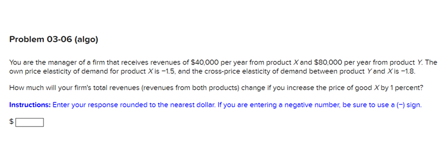 Problem 03-06 (algo)
You are the manager of a firm that receives revenues of $40,000 per year from product X and $80,000 per year from product Y. The
own price elasticity of demand for product X is -1.5, and the cross-price elasticity of demand between product Yand X is -1.8.
How much will your firm's total revenues (revenues from both products) change if you increase the price of good X by 1 percent?
Instructions: Enter your response rounded to the nearest dollar. If you are entering a negative number, be sure to use a (-) sign.
GA