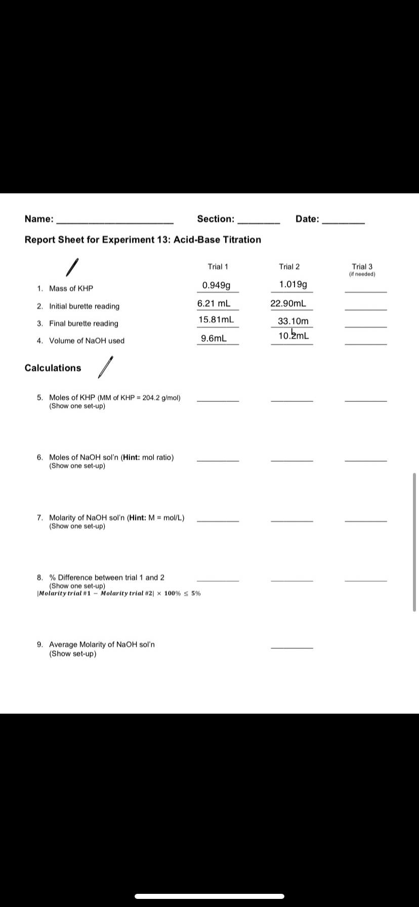 Report Sheet for Experiment 13: Acid-Base Titration
Trial 1
Trial 3
(if needed)
Trial 2
1. Mass of KHP
0.949g
1.019g
2. Initial burette reading
6.21 mL
22.90mL
3. Final burette reading
15.81mL
33.10m
10.2mL
4. Volume of NaOH used
9.6mL
Calculations
5. Moles of KHP (MM of KHP = 204.2 g/mol)
(Show one set-up)
6. Moles of NAOH sol'n (Hint: mol ratio)
(Show one set-up)
7. Molarity of NaOH sol'n (Hint: M = mol/L)
(Show one set-up)
8. % Difference between trial 1 and 2
(Show one set-up)
|Molarity trial #1 - Molarity trial #2| × 100% s 5%
9. Average Molarity of NaOH sol'n
(Show set-up)
