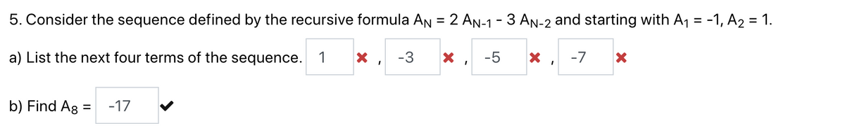 5. Consider the sequence defined by the recursive formula AN = 2 AN-1-3 AN-2 and starting with A₁ = -1, A₂ = 1.
a) List the next four terms of the sequence. 1 X
-3 X
-5
X
-7
I
b) Find Ag =
-17
I