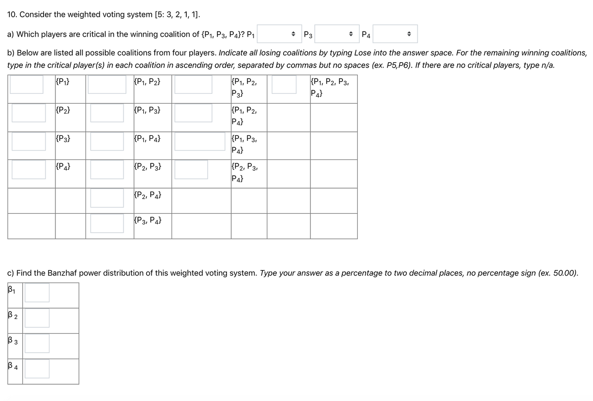 10. Consider the weighted voting system [5: 3, 2, 1, 1].
a) Which players are critical in the winning coalition of {P1, P3, P4}? P1
• P3
P4
b) Below are listed all possible coalitions from four players. Indicate all losing coalitions by typing Lose into the answer space. For the remaining winning coalitions,
type in the critical player(s) in each coalition in ascending order, separated by commas but no spaces (ex. P5,P6). If there are no critical players, type n/a.
{P1}
{P1, P2,
P3}
КР1, Р2, Рз,
P4}
{P1, P2}
{P2}
{P1, P2,
Pa}
Р, Рз}
{P3}
КР1, Рз,
P4}
{P1, P4}
{P4}
КР2, Рз
P4}
{P2, P3}
{P2, P4}
{P3, P4}
c) Find the Banzhaf power distribution of this weighted voting system. Type your answer as a percentage to two decimal places, no percentage sign (ex. 50.00).
B1
B 2
В з
4
B.
