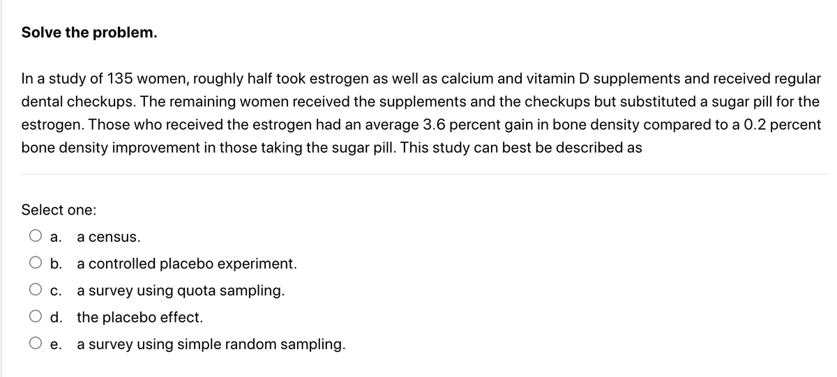 Solve the problem.
In a study of 135 women, roughly half took estrogen as well as calcium and vitamin D supplements and received regular
dental checkups. The remaining women received the supplements and the checkups but substituted a sugar pill for the
estrogen. Those who received the estrogen had an average 3.6 percent gain in bone density compared to a 0.2 percent
bone density improvement in those taking the sugar pill. This study can best be described as
Select one:
a. a census.
b.
a controlled placebo experiment.
C. a survey using quota sampling.
d. the placebo effect.
e. a survey using simple random sampling.