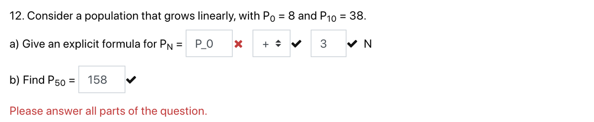 12. Consider a population that grows linearly, with Po = 8 and P10 = 38.
a) Give an explicit formula for PN = P_O
X + ♦
3
✔ N
b) Find P50
=
158
Please answer all parts of the question.