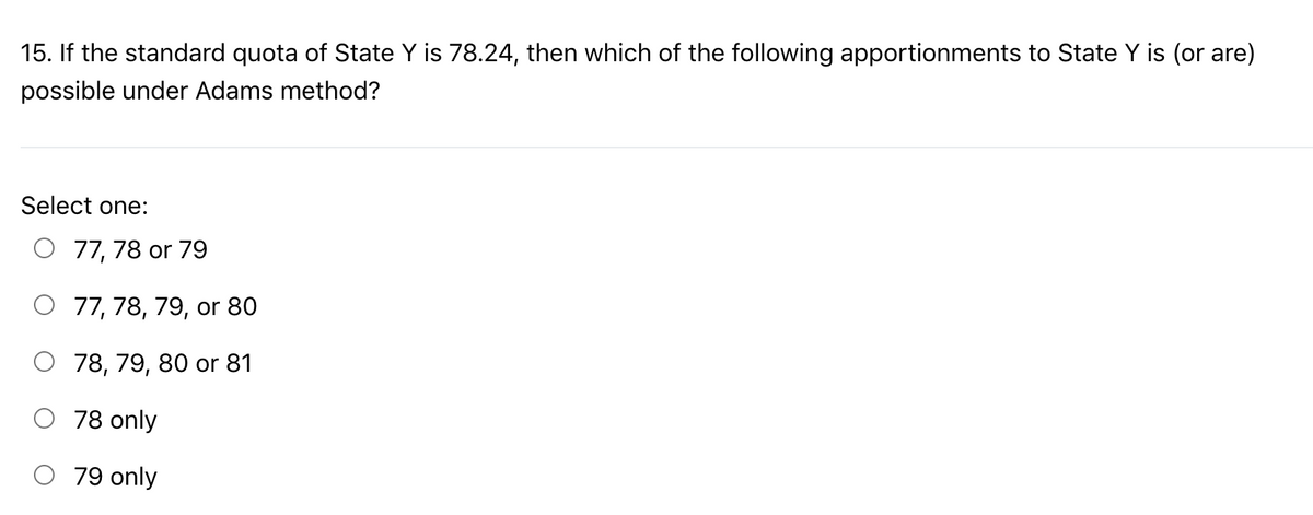 15. If the standard quota of State Y is 78.24, then which of the following apportionments to State Y is (or are)
possible under Adams method?
Select one:
O 77, 78 or 79
77, 78, 79, or 80
O 78, 79, 80 or 81
78 only
79 only