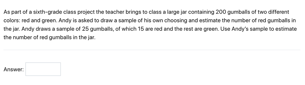 As part of a sixth-grade class project, the teacher brings to class a large jar containing 200 gumballs of two different colors: red and green. Andy is asked to draw a sample of his own choosing and estimate the number of red gumballs in the jar. Andy draws a sample of 25 gumballs, of which 15 are red and the rest are green. Use Andy’s sample to estimate the number of red gumballs in the jar.

Answer: [_________]