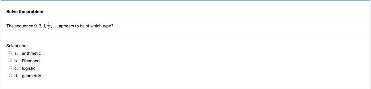 Solve the problem.
The sequence 9, 3, 1, 3,
Select one:
a. arithmetic
b. Fibonacci
O c. logistic
O d. geometric
. appears to be of which type?