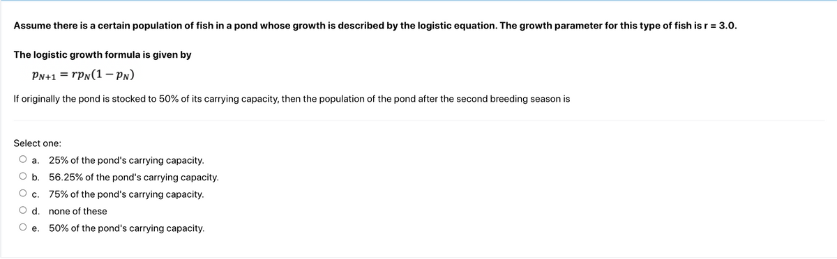 Assume there is a certain population of fish in a pond whose growth is described by the logistic equation. The growth parameter for this type of fish is r = 3.0.
The logistic growth formula is given by
PN+1
rPN(1-PN)
If originally the pond is stocked to 50% of its carrying capacity, then the population of the pond after the second breeding season is
Select one:
a. 25% of the pond's carrying capacity.
b. 56.25% of the pond's carrying capacity.
c.
75% of the pond's carrying capacity.
d.
none of these
O e. 50% of the pond's carrying capacity.