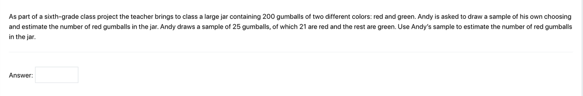 As part of a sixth-grade class project the teacher brings to class a large jar containing 200 gumballs of two different colors: red and green. Andy is asked to draw a sample of his own choosing
and estimate the number of red gumballs in the jar. Andy draws a sample of 25 gumballs, of which 21 are red and the rest are green. Use Andy's sample to estimate the number of red gumballs
in the jar.
Answer: