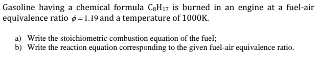 Gasoline having a chemical formula C3H17 is burned in an engine at a fuel-air
equivalence ratio p=1.19 and a temperature of 1000K.
a) Write the stoichiometric combustion equation of the fuel;
b) Write the reaction equation corresponding to the given fuel-air equivalence ratio.
