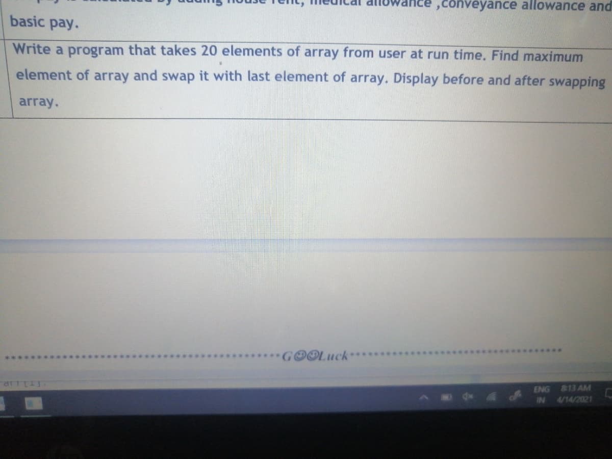 ,conveyance allowance and
basic pay.
Write a program that takes 20 elements of array from user at run time. Find maximum
element of array and swap it with last element of array. Display before and after swapping
array.
OOLuck
ENG
813 AM
IN
4/14/2021
