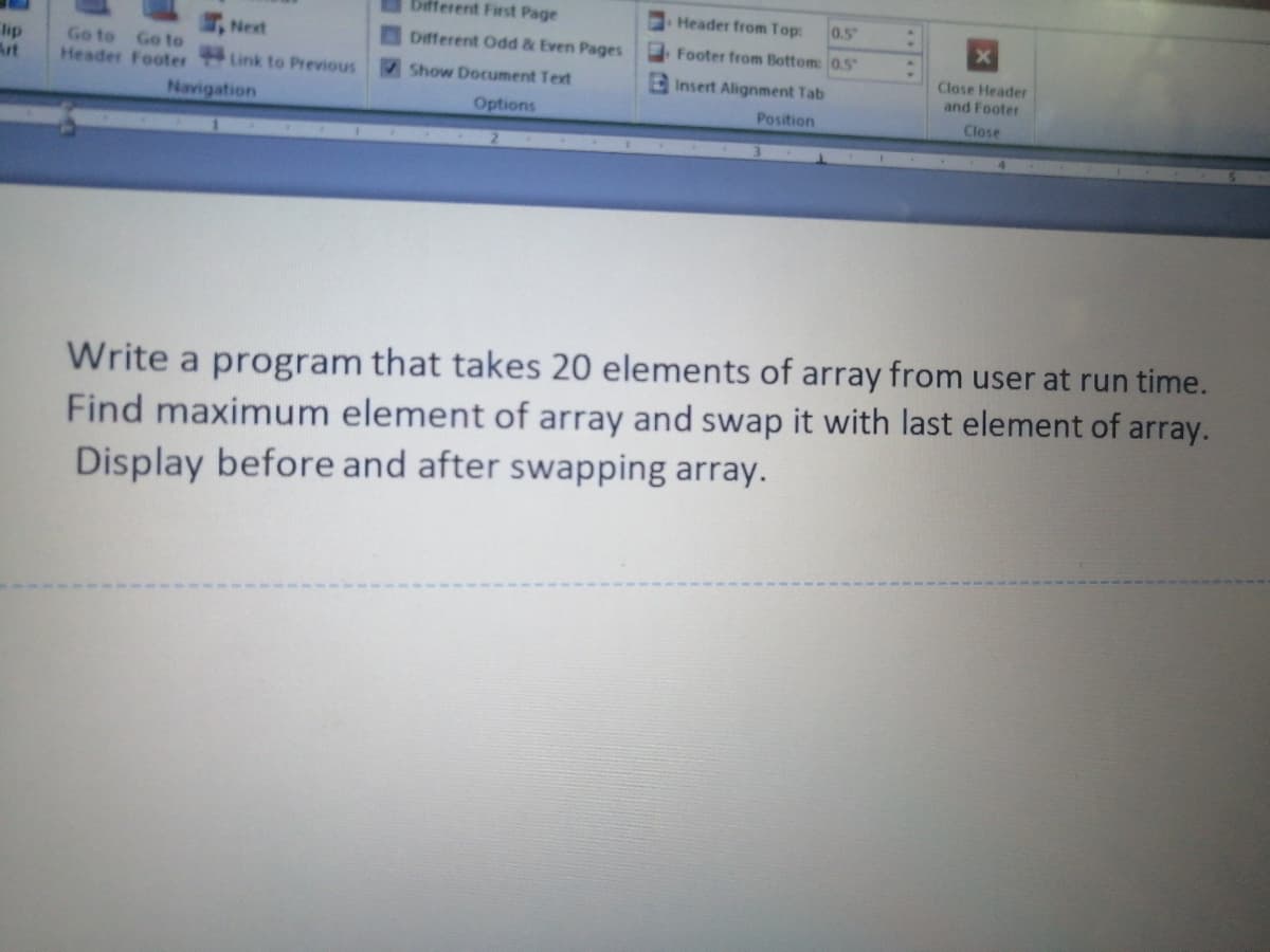 Different First Page
Header from Top:
0.5
Next
Different Odd & Even Pages
Footer from Bottom: 0.5
lip
Art
Go to Go to
Header Footer Link to Previous
Close Header
and Footer
Show Document Text
E insert Alignment Tab
Navigation
Options
Position
Close
Write a program that takes 20 elements of array from user at run time.
Find maximum element of array and swap it with last element of array.
Display before and after swapping array.
