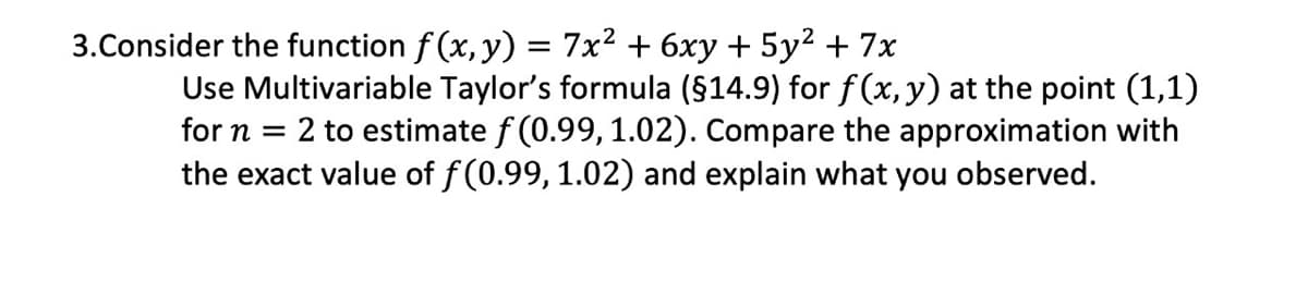 3.Consider the function f (x, y) = 7x2 + 6xy + 5y² + 7x
Use Multivariable Taylor's formula ($14.9) for f(x, y) at the point (1,1)
for n = 2 to estimate f (0.99, 1.02). Compare the approximation with
the exact value of f(0.99, 1.02) and explain what you observed.
