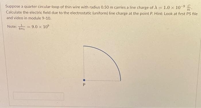 Suppose a quarter circular-loop of thin wire with radius 0.50 m carries a line charge of A = 1.0 × 10-⁹.
Calculate the electric field due to the electrostatic (uniform) line charge at the point P. Hint: Look at first PS file
and video in module 9-10.
Note:
Anco
= 9.0 × 10⁹