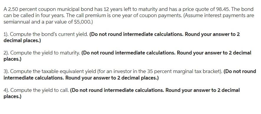 A 2.50 percent coupon municipal bond has 12 years left to maturity and has a price quote of 98.45. The bond
can be called in four years. The call premium is one year of coupon payments. (Assume interest payments are
semiannual and a par value of $5,000.)
1). Compute the bond's current yield. (Do not round intermediate calculations. Round your answer to 2
decimal places.)
2). Compute the yield to maturity. (Do not round intermediate calculations. Round your answer to 2 decimal
places.)
3). Compute the taxable equivalent yield (for an investor in the 35 percent marginal tax bracket). (Do not round
intermediate calculations. Round your answer to 2 decimal places.)
4). Compute the yield to call. (Do not round intermediate calculations. Round your answer to 2 decimal
places.)