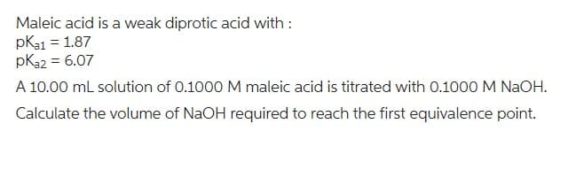 Maleic acid is a weak diprotic acid with:
pka1 = 1.87
pka2 = 6.07
A 10.00 mL solution of 0.1000 M maleic acid is titrated with 0.1000 M NaOH.
Calculate the volume of NaOH required to reach the first equivalence point.