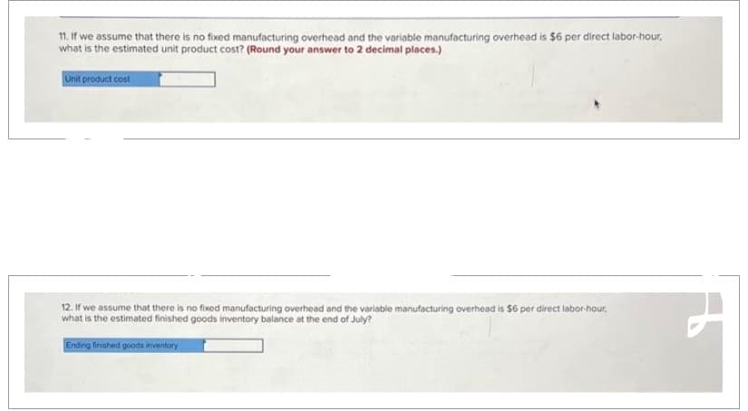 11. If we assume that there is no fixed manufacturing overhead and the variable manufacturing overhead is $6 per direct labor-hour,
what is the estimated unit product cost? (Round your answer to 2 decimal places.)
Unit product cost
12. If we assume that there is no fixed manufacturing overhead and the variable manufacturing overhead is $6 per direct labor-hour,
what is the estimated finished goods inventory balance at the end of July?
Ending finished goods inventary