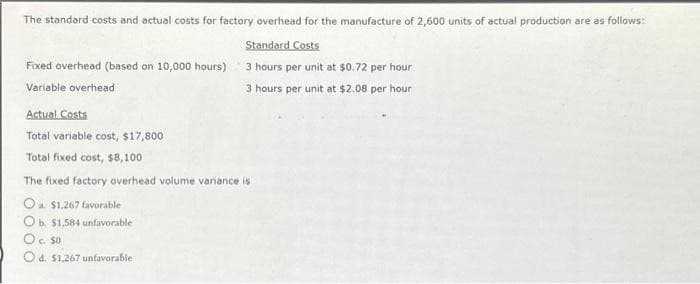 The standard costs and actual costs for factory overhead for the manufacture of 2,600 units of actual production are as follows:
Standard Costs
Fixed overhead (based on 10,000 hours) 3 hours per unit at $0.72 per hour
Variable overhead
3 hours per unit at $2.08 per hour
Actual Costs
Total variable cost, $17,800
Total fixed cost, $8,100
The fixed factory overhead volume variance is
O a. $1,267 favorable
O b. $1,584 unfavorable
O c. 50
O d. $1,267 unfavorable
