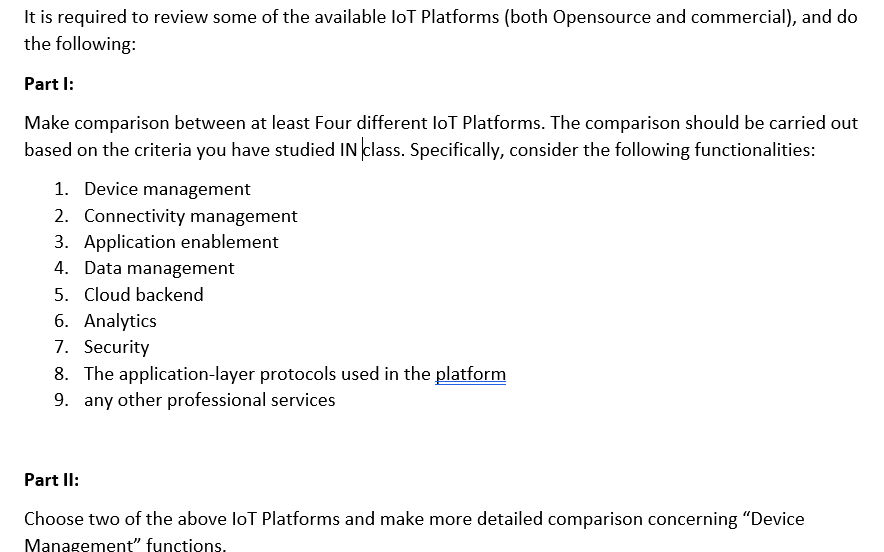 It is required to review some of the available loT Platforms (both Opensource and commercial), and do
the following:
Part I:
Make comparison between at least Four different loT Platforms. The comparison should be carried out
based on the criteria you have studied IN class. Specifically, consider the following functionalities:
1. Device management
2. Connectivity management
3. Application enablement
4. Data management
5. Cloud backend
6. Analytics
7. Security
8. The application-layer protocols used in the platform
9. any other professional services
Part II:
Choose two of the above loT Platforms and make more detailed comparison concerning "Device
Management" functions.
