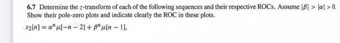 6.7 Determine the z-transform of each of the following sequences and their respective ROCSS. Assume |B|> la> 0.
Show their pole-zero plots and indicate clearly the ROC in these plots.
x2[n] = a" µl-n- 2] + B" µ[n – 1],

