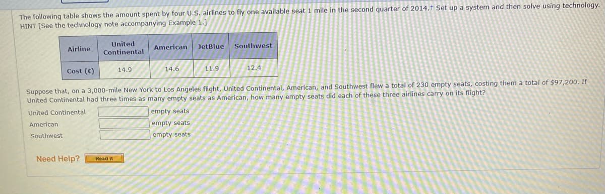 The following table shows the amount spent by four U.S. airlines to fly one available seat 1 mile in the second quarter of 2014.† Set up a system and then solve using technology.
HINT [See the technology note accompanying Example 1.]
United
Continental
American
JetBlue
Southwest
Airline
Cost (C)
14.9
14.6
11.9
12.4
Suppose that, on a 3,000-mile New York to Los Angeles flight, United Continental, American, and Southwest flew a total of 230 empty seats, costing them a total of $97,200. If
United Continental had three times as many empty seats as American, how many empty seats did each of these three airlines carry on its flight?
United Continental
empty seats
American
empty seats
Southwest
empty seats
Need Help?
Read It
