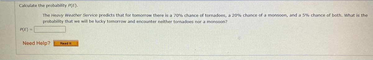 Calculate the probability P(E).
The Heavy Weather Service predicts that for tomorrow there is a 70% chance of tornadoes, a 20% chance of a monsoon, and a 5% chance of both. What is the
probability that we will be lucky tomorrow and encounter neither tornadoes nor a monsoon?
P(E) =
Need Help?
Read It
