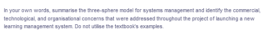 In your own words, summarise the three-sphere model for systems management and identify the commercial,
technological, and organisational concerns that were addressed throughout the project of launching a new
learning management system. Do not utilise the textbook's examples.
