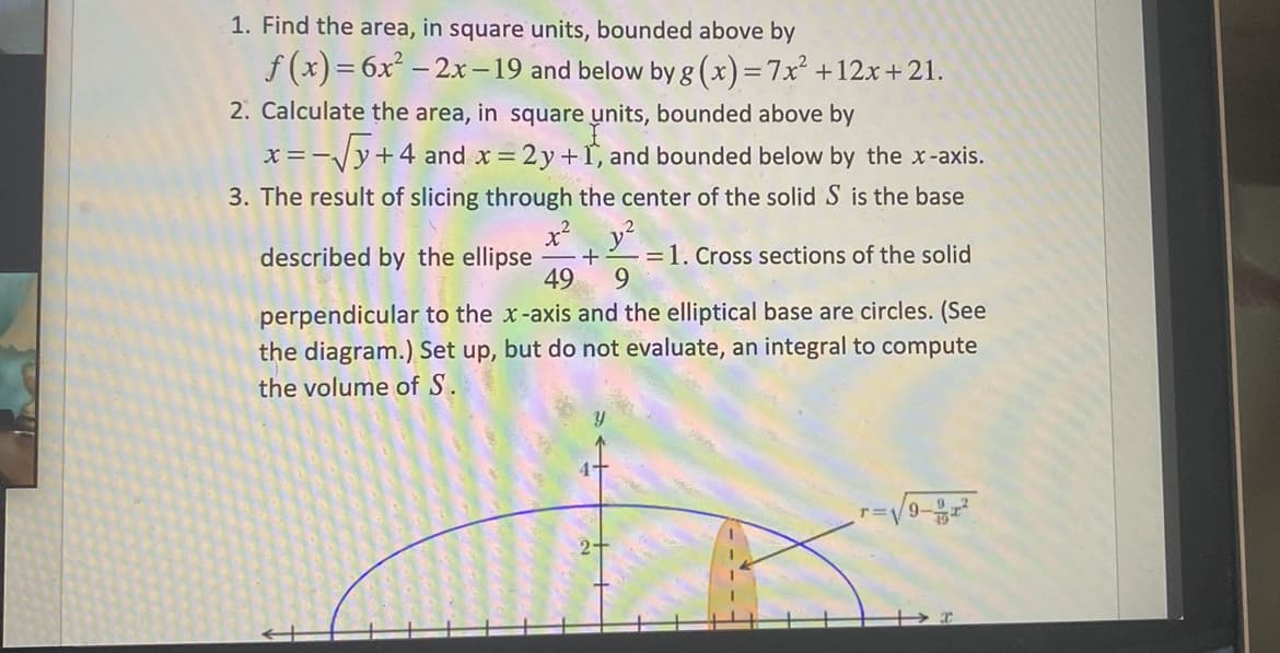 1. Find the area, in square units, bounded above by
f (x) = 6x – 2x -19 and below by g (x)=7x² +12x+21.
2. Calculate the area, in square units, bounded above by
x =-Vy+4 and x = 2y+1, and bounded below by the x-axis.
3. The result of slicing through the center of the solid S is the base
described by the ellipse
+
=1. Cross sections of the solid
49
9.
perpendicular to the x-axis and the elliptical base are circles. (See
the diagram.) Set up, but do not evaluate, an integral to compute
the volume of S.
r=V9-
