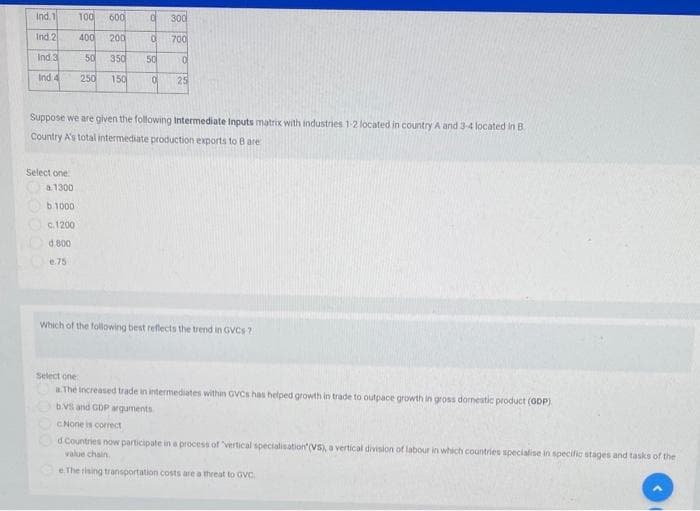 Ind.1
100
600
300
Ind 2
400
200
700
Ind.3
50
350
50
Ind 4
250
150
25
Suppose we are given the following Intermediate Inputs matrix with industries 1-2 located in country A and 3-4 located in B
Country A's total intermediate production exports to B are
Select one
a1300
b.1000
c.1200
d 800
e.75
Which of the following best reflects the trend in GVCS ?
Select one
a The increased trade in intermediates within GVCS has helped growth in trade to outpace growth in gross dornestic product (GDP)
bVs and GDP arguments
CNone is correct
d Countries now participate in a process of vertical specialisation (VS) a vertical division of labour in which countries specialise in specific stages and tasks of the
value chain
e The rising transportation costs are a threat to GVC.
