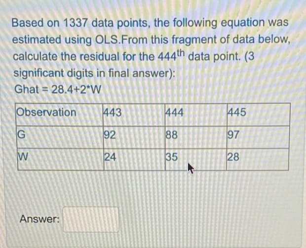 Based on 1337 data points, the following equation was
estimated using OLS.From this fragment of data below,
calculate the residual for the 444th data point. (3
significant digits in final answer):
Ghat = 28.4+2*W
%3D
Observation
443
444
445
G
92
88
97
W
24
35
28
Answer:
