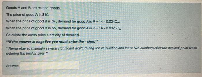 Goods A and B are related goods.
The price of good A is $10.
When the price of good B is $4, demand for good A is P = 14 - 0.004QA.
When the price of good B is $5, demand for good A is P = 16 - 0.0025QA-
Calculate the cross price elasticity of demand.
*"If the answer is negative you must enter the - sign. **
"Remember to maintain several significant digits during the calculation and leave two numbers after the decimal point when
entering the final answer.*
Answer:
