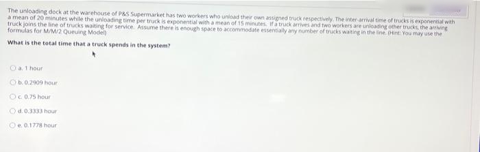 The unloading dock at the warehouse of P&S Supermarket has two workers who unload their own assigned truck respectively. The inter arrival time of trucks is exponential with
a mean of 20 minutes while the unloading time per truck is exponential with a mean of 15 minutes. If a truck arrives and two workers are unloading other trucks, the arriving
truck joins the line of trucks waiting for service. Assume there is enough space to accommodate essentially any number of trucks waiting in the line. (Hint: You may use the
formulas for M/M/2 Queuing Model)
What is the total time that a truck spends in the system?
O a. 1 hour
Ob.0.2909 hour
Oc.0.75 hour
Od. 0.3333 hour
Oe. 0.1778 hour
