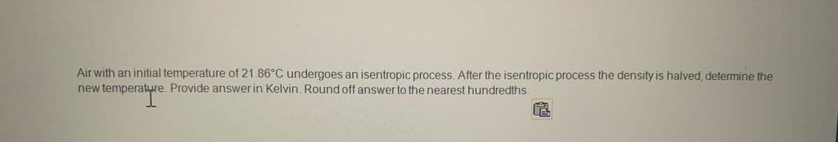 Air with an initial temperature of 21.86°C undergoes an isentropic process. After the isentropic process the density is halved, determine the
new temperature. Provide answer in Kelvin. Round off answer to the nearest hundredths.
perature
Ⓡ