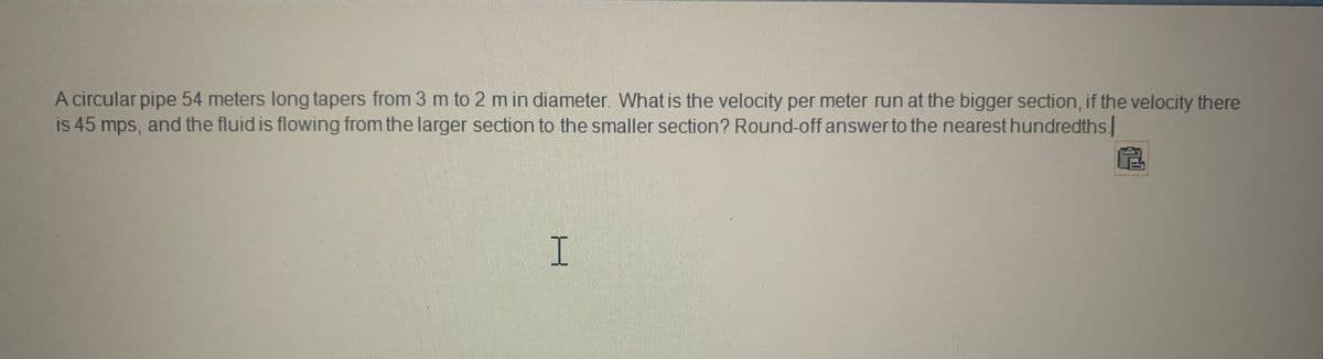 A circular pipe 54 meters long tapers from 3 m to 2 m in diameter. What is the velocity per meter run at the bigger section, if the velocity there
is 45 mps, and the fluid is flowing from the larger section to the smaller section? Round-off answer to the nearest hundredths.
H
R