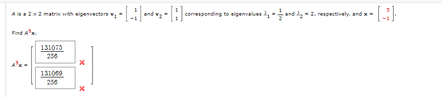 A is a 2 x 2 matrix with eigenvectors V₁
=
- [_₁] and √₂ = [₁] ₁
Find A9x.
131075
256
131069
256
=
corresponding to eigenvalues ₁ and ₂ = 2, respectively, and x = ·[³].
A³x =