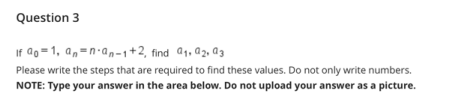 Question 3
If ao =1, a,=n-an-1+2, find a1, a2, @3
Please write the steps that are required to find these values. Do not only write numbers.
NOTE: Type your answer in the area below. Do not upload your answer as a picture.
