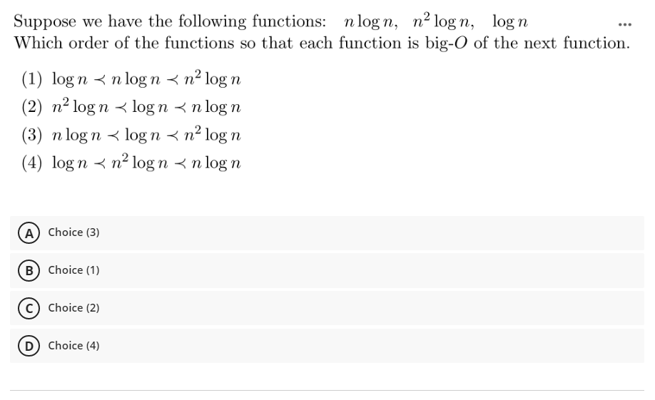 Suppose we have the following functions: n log n, n² log n, logn
Which order of the functions so that each function is big-O of the next function.
(1) log n < n log n < n² log n
(2) n² log n < log n < n log n
(3) n log n < log n < n² log n
(4) log n < n² log n < n log n
A Choice (3)
B Choice (1)
c) Choice (2)
D Choice (4)
