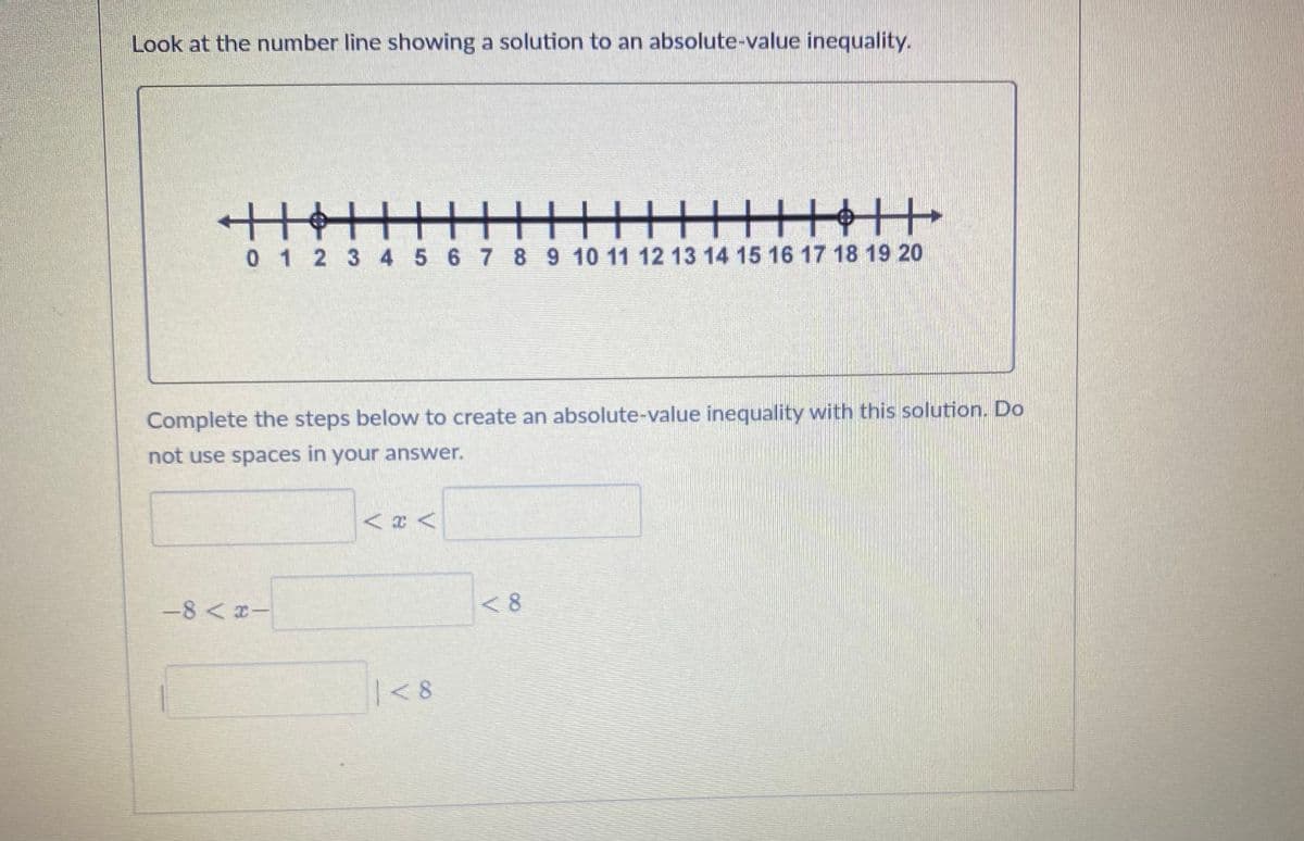 Look at the number line showing a solution to an absolute-value inequality.
|||||||||||||||||||||
0 1 2 3 4 5 6 7 8 9 10 11 12 13 14 15 16 17 18 19 20
Complete the steps below to create an absolute-value inequality with this solution. Do
not use spaces in your answer.
-8<-
|<8
<8