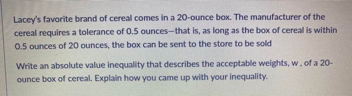 Lacey's favorite brand of cereal comes in a 20-ounce box. The manufacturer of the
cereal requires a tolerance of 0.5 ounces-that is, as long as the box of cereal is within
0.5 ounces of 20 ounces, the box can be sent to the store to be sold
Write an absolute value inequality that describes the acceptable weights, w, of a 20-
ounce box of cereal. Explain how you came up with your inequality.