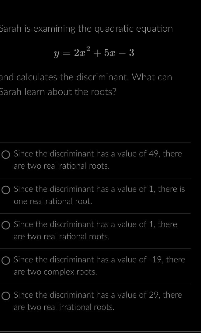 Sarah is examining the quadratic equation
y = 2x² + 5x − 3
and calculates the discriminant. What can
Sarah learn about the roots?
O Since the discriminant has a value of 49, there
are two real rational roots.
O Since the discriminant has a value of 1, there is
one real rational root.
O Since the discriminant has a value of 1, there
are two real rational roots.
O Since the discriminant has a value of -19, there
are two complex roots.
O Since the discriminant has a value of 29, there
are two real irrational roots.