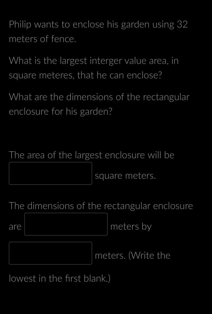 Philip wants to enclose his garden using 32
meters of fence.
What is the largest interger value area, in
square meteres, that he can enclose?
What are the dimensions of the rectangular
enclosure for his garden?
The area of the largest enclosure will be
square meters.
The dimensions of the rectangular enclosure
meters by
are
meters. (Write the
lowest in the first blank.)