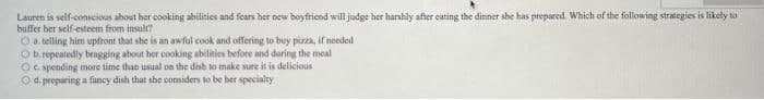 Lauren is self-conscioas about her cooking abilities and fears her new boyfricnd will judge her harshly after cating the dinner she has prepared. Which of the following strategies is likely to
buffer ber self-esteem from insult?
O a. telling him upfront that she is an awful cook and offering to buy pizza, if needed
O b.repeatedly bragging about her cooking abilities before and during the meal
Oc. spending more time than usual on the dish to make sure it is delicious
Od.preparing a fancy dish that she comiders to be her specialty
