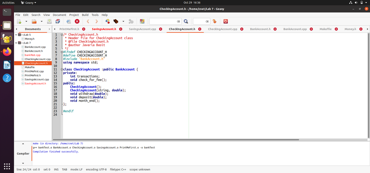 Activities
O Geany -
Oct 29 16:36
CheckingAccount.h - /home/cnet/Lab 7 - Geany
File Edit Search View Document Project Build Tools Help
Documents
PrintMeFirst.h
SavingsAccount.h O
SavingsAccount.cpp 8
CheckingAccount.h 8
CheckingAccount.cpp 8
BankAccount.h
BankAccount.cpp O
Makefile
Money.h
~/Lab 5
1
E/* CheckingAccount.h
Money.h
2
* Header file for CheckingAccount class
3
* @file CheckingAccount.h
|~/Lab 7
4
* @author Javaria Basit
c BankAccount.cpp
5
*/
c- BankAccount.h
6
Q#ifndef CHECKINGACCOUNT H
C bankTest.cpp
#define CHECKINGACCOUNT_H
#include "BankAccount.h"
using namespace std;
7
ea CheckingAccount.cpp
- CheckingAccount.h
A Makefile
8
10
eclass CheckingAccount :public BankAccount {
12
13
14
15
16
17
18
19
20
21
22
23
24
11
c- PrintMeFirst.cpp
private:
int transactions;
void check_for_fee();
public:
CheckingAccount();
CheckingAccount(string, double);
void withdraw(double);
void deposit(double);
void month_end();
c+ PrintMeFirst.h
co SavingsAccount.cpp
SavingsAccount.h
};
#endif
make (in directory: /home/cnet/Lab 7)
g++ bankTest.o BankAccount.o CheckingAccount.o SavingsAccount.o PrintMeFirst.o -o bankTest
Compilation finished successfully.
Compiler
line: 24/24 col:0
sel: 0
INS
ТАВ
mode: LF encoding: UTF-8 filetype: C++ scope: unknown
