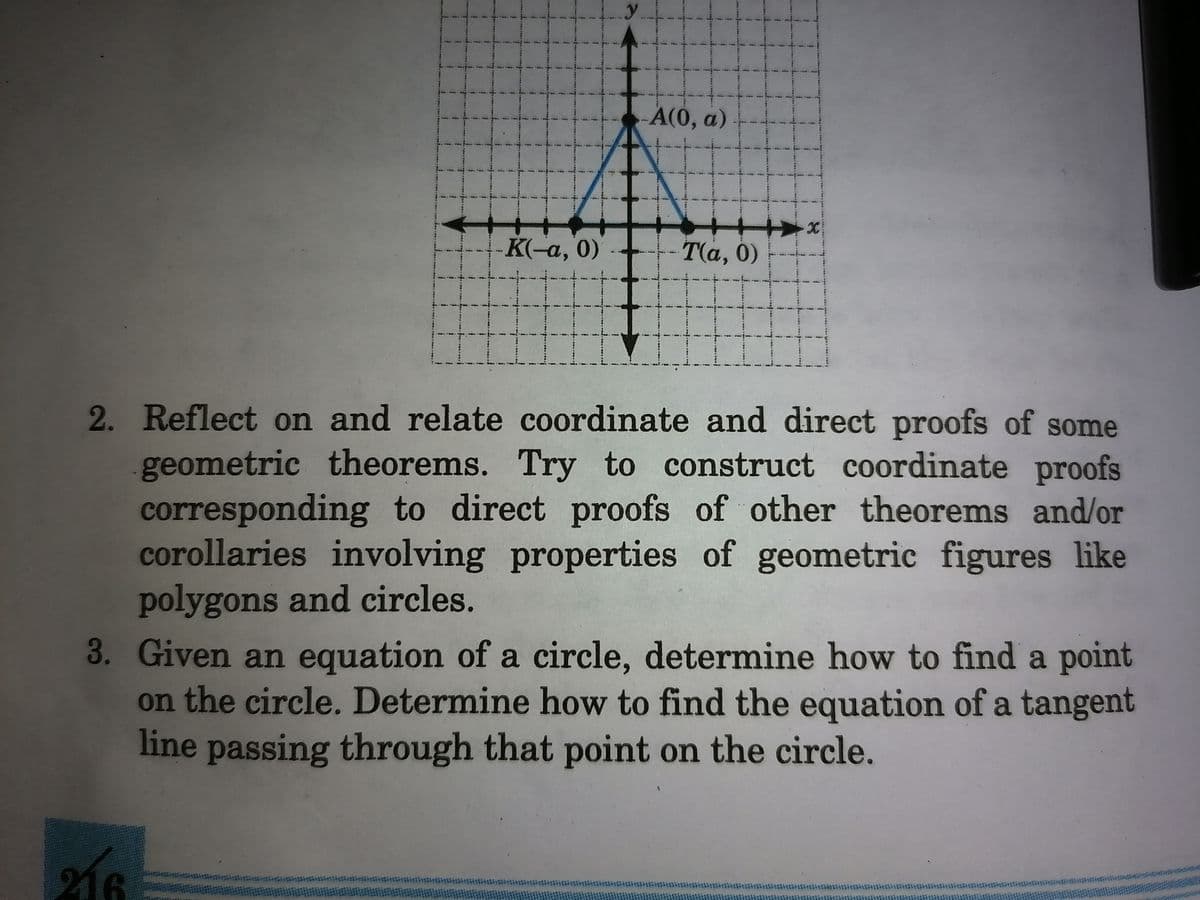 A(0, a)
K(-a, 0)
Τα, 0 )
2. Reflect on and relate coordinate and direct proofs of some
geometric theorems. Try to construct coordinate proofs
corresponding to direct proofs of other theorems and/or
corollaries involving properties of geometric figures like
polygons and circles.
3. Given an equation of a circle, determine how to find a point
on the circle. Determine how to find the equation of a tangent
line passing through that point on the circle.
216
