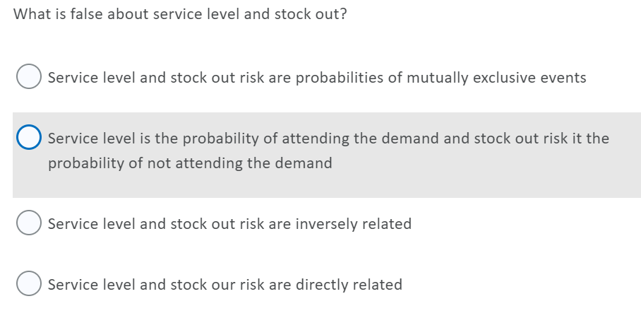 What is false about service level and stock out?
Service level and stock out risk are probabilities of mutually exclusive events
Service level is the probability of attending the demand and stock out risk it the
probability of not attending the demand
Service level and stock out risk are inversely related
Service level and stock our risk are directly related
