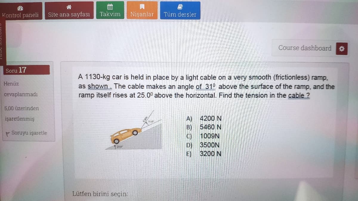 Kontrol paneli
Site ana sayfası
Takvim
Nişanlar
Tüm dersler
Course dashboard
Soru 17
A 1130-kg car is held in place by a light cable on a very smooth (frictionless) ramp,
as shown. The cable makes an angle of 310 above the surface of the ramp, and the
ramp itself rises at 25.00 above the horizontal. Find the tension in the cable ?
Henüz
cevaplanmadı
5,00 üzerinden
işaretlenmiş
A)
4200 N
B)
5460 N
P Soruyu işaretle
1009N
D)
3500N
250
E)
3200 N
Lütfen birini seçin:
