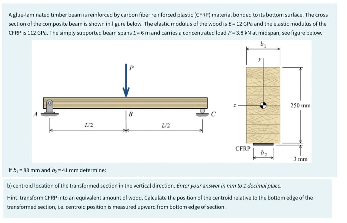 A glue-laminated timber beam is reinforced by carbon fiber reinforced plastic (CFRP) material bonded to its bottom surface. The cross
section of the composite beam is shown in figure below. The elastic modulus of the wood is E= 12 GPa and the elastic modulus of the
CFRP is 112 GPa. The simply supported beam spans L= 6 m and carries a concentrated load P= 3.8 kN at midspan, see figure below.
b₁
If b₁ =
L/2
= 88 mm and b₂ = 41 mm determine:
B
L/2
C
CFRP
b₂
250 mm
3 mm
b) centroid location of the transformed section in the vertical direction. Enter your answer in mm to 1 decimal place.
Hint: transform CFRP into an equivalent amount of wood. Calculate the position of the centroid relative to the bottom edge of the
transformed section, i.e. centroid position is measured upward from bottom edge of section.