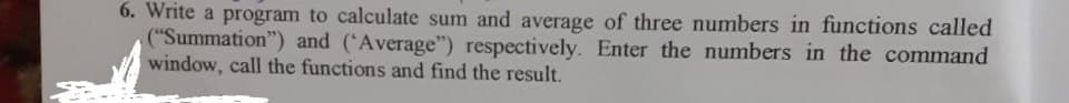 6. Write a program to calculate sum and average of three numbers in functions called
("Summation") and ('Average") respectively. Enter the numbers in the command
window, call the functions and find the result.

