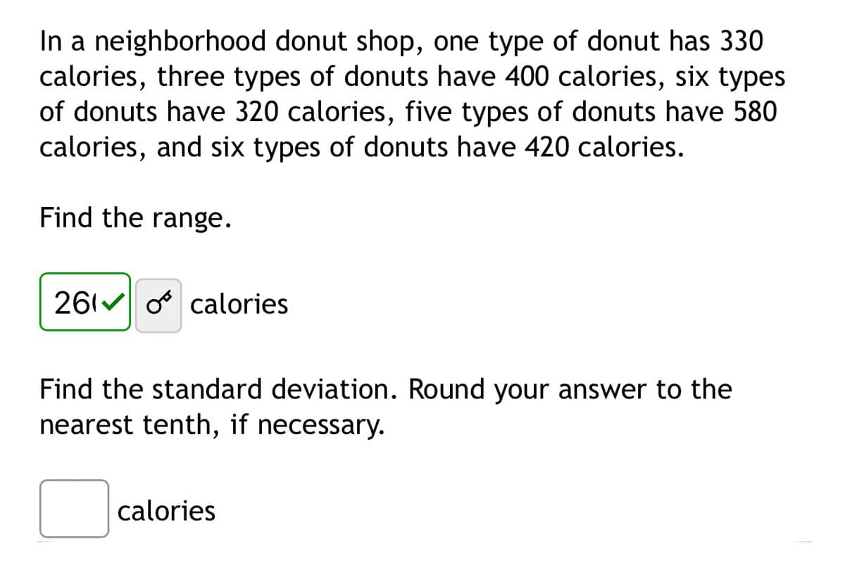 In a neighborhood donut shop, one type of donut has 330
calories, three types of donuts have 400 calories, six types
of donuts have 320 calories, five types of donuts have 580
calories, and six types of donuts have 420 calories.
Find the range.
2610 calories
Find the standard deviation. Round your answer to the
nearest tenth, if necessary.
calories