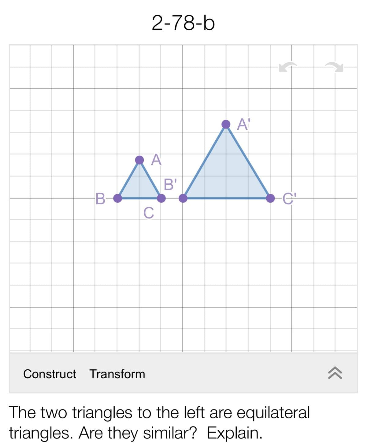 2-78-b
A'
B'
B-
-C'
C
Construct Transform
The two triangles to the left are equilateral
triangles. Are they similar? Explain.
